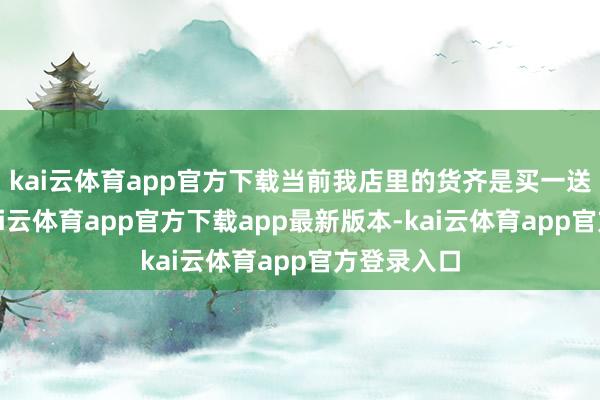 kai云体育app官方下载当前我店里的货齐是买一送一处理-kai云体育app官方下载app最新版本-kai云体育app官方登录入口