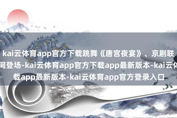 kai云体育app官方下载跳舞《唐宫夜宴》、京剧联唱《迎春》等节目无间登场-kai云体育app官方下载app最新版本-kai云体育app官方登录入口