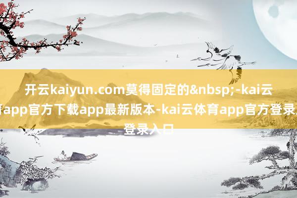 开云kaiyun.com莫得固定的 -kai云体育app官方下载app最新版本-kai云体育app官方登录入口