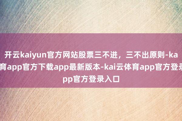开云kaiyun官方网站股票三不进,三不出原则-kai云体育app官方下载app最新版本-kai云体育app官方登录入口