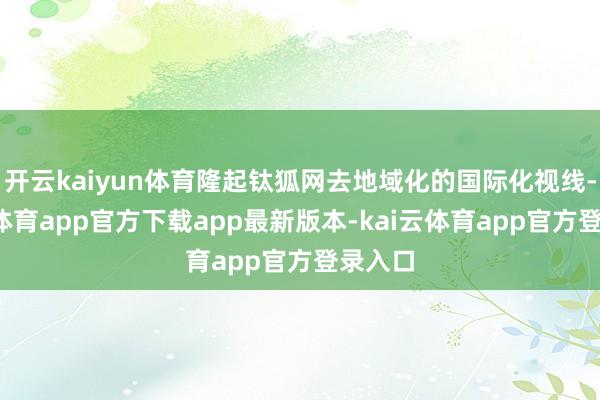 开云kaiyun体育隆起钛狐网去地域化的国际化视线-kai云体育app官方下载app最新版本-kai云体育app官方登录入口