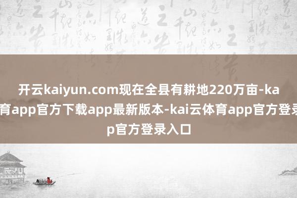 开云kaiyun.com现在全县有耕地220万亩-kai云体育app官方下载app最新版本-kai云体育app官方登录入口