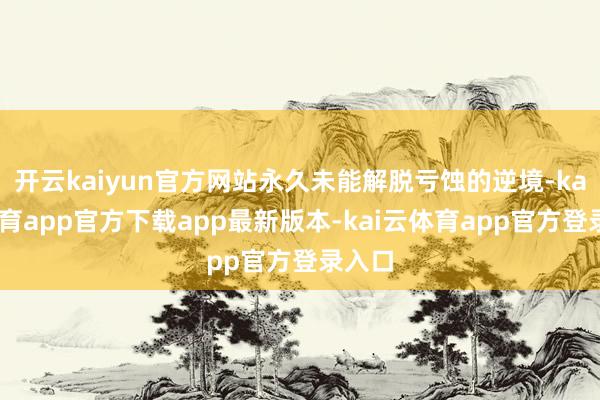 开云kaiyun官方网站永久未能解脱亏蚀的逆境-kai云体育app官方下载app最新版本-kai云体育app官方登录入口