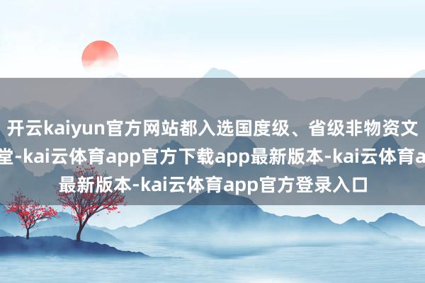 开云kaiyun官方网站都入选国度级、省级非物资文化遗产代表性名堂-kai云体育app官方下载app最新版本-kai云体育app官方登录入口