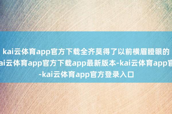 kai云体育app官方下载全齐莫得了以前横眉瞪眼的嚣张气焰-kai云体育app官方下载app最新版本-kai云体育app官方登录入口