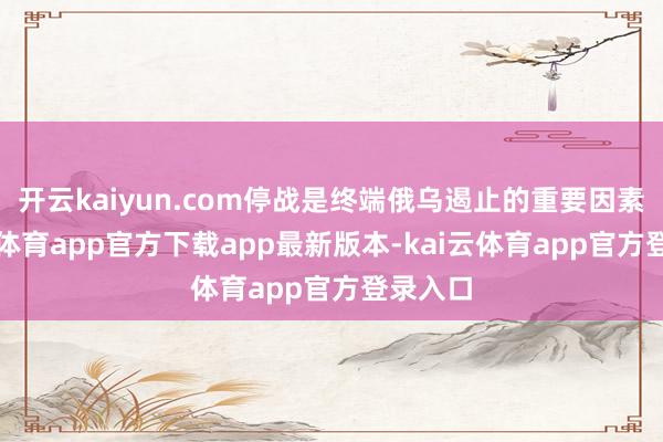 开云kaiyun.com停战是终端俄乌遏止的重要因素-kai云体育app官方下载app最新版本-kai云体育app官方登录入口