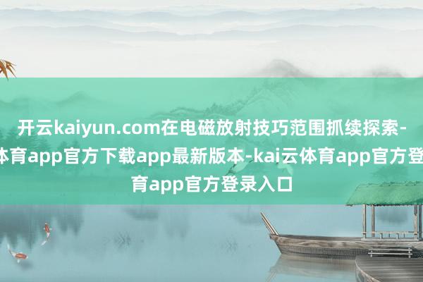 开云kaiyun.com在电磁放射技巧范围抓续探索-kai云体育app官方下载app最新版本-kai云体育app官方登录入口