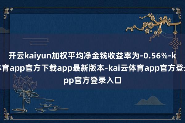 开云kaiyun加权平均净金钱收益率为-0.56%-kai云体育app官方下载app最新版本-kai云体育app官方登录入口