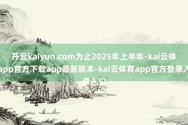 开云kaiyun.com为止2025年上半年-kai云体育app官方下载app最新版本-kai云体育app官方登录入口