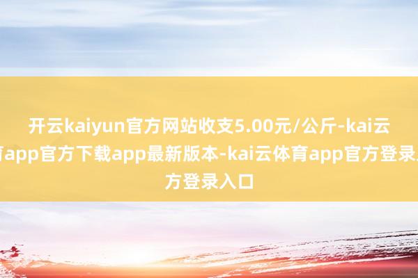 开云kaiyun官方网站收支5.00元/公斤-kai云体育app官方下载app最新版本-kai云体育app官方登录入口