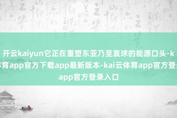 开云kaiyun它正在重塑东亚乃至寰球的能源口头-kai云体育app官方下载app最新版本-kai云体育app官方登录入口