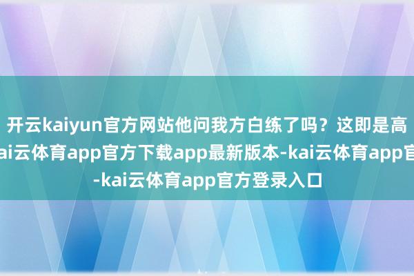 开云kaiyun官方网站他问我方白练了吗？这即是高期待罗网-kai云体育app官方下载app最新版本-kai云体育app官方登录入口