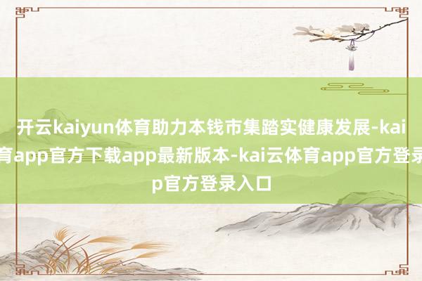 开云kaiyun体育助力本钱市集踏实健康发展-kai云体育app官方下载app最新版本-kai云体育app官方登录入口