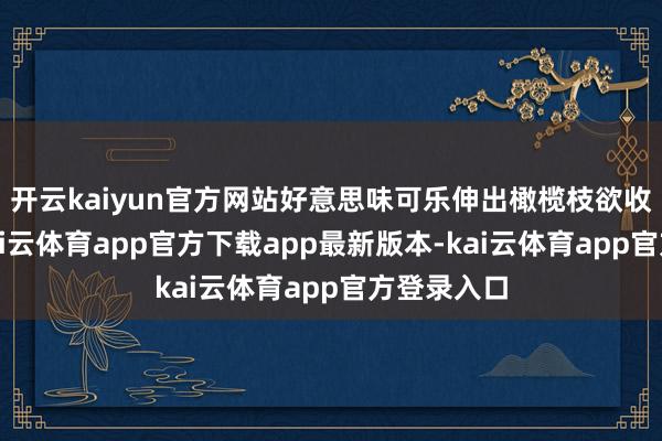 开云kaiyun官方网站好意思味可乐伸出橄榄枝欲收购汇源-kai云体育app官方下载app最新版本-kai云体育app官方登录入口