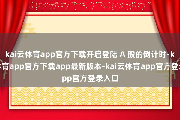 kai云体育app官方下载开启登陆 A 股的倒计时-kai云体育app官方下载app最新版本-kai云体育app官方登录入口