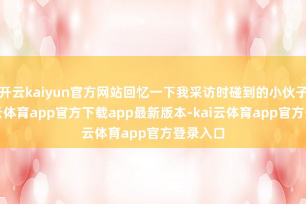 开云kaiyun官方网站回忆一下我采访时碰到的小伙子们-kai云体育app官方下载app最新版本-kai云体育app官方登录入口
