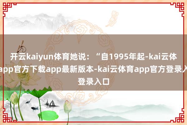 开云kaiyun体育她说:“自1995年起-kai云体育app官方下载app最新版本-kai云体育app官方登录入口