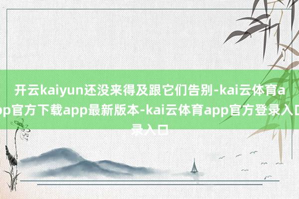 开云kaiyun还没来得及跟它们告别-kai云体育app官方下载app最新版本-kai云体育app官方登录入口