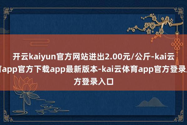 开云kaiyun官方网站进出2.00元/公斤-kai云体育app官方下载app最新版本-kai云体育app官方登录入口