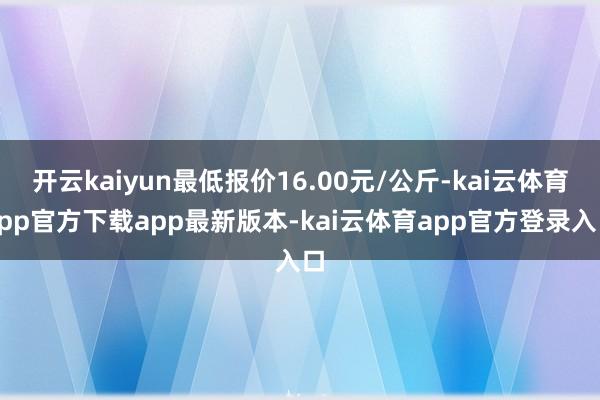 开云kaiyun最低报价16.00元/公斤-kai云体育app官方下载app最新版本-kai云体育app官方登录入口
