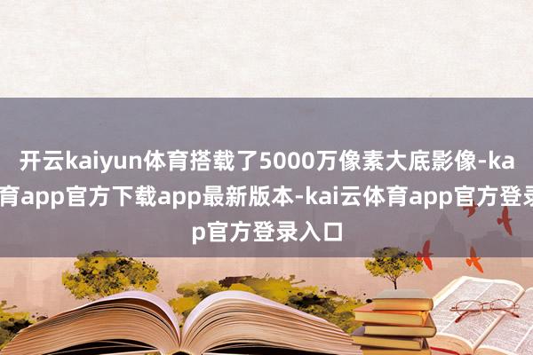 开云kaiyun体育搭载了5000万像素大底影像-kai云体育app官方下载app最新版本-kai云体育app官方登录入口