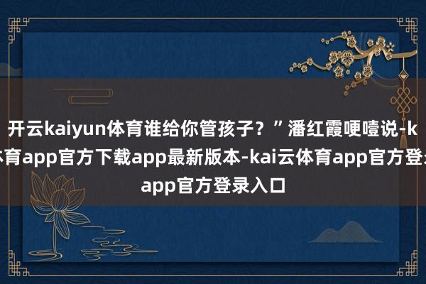 开云kaiyun体育谁给你管孩子？”潘红霞哽噎说-kai云体育app官方下载app最新版本-kai云体育app官方登录入口