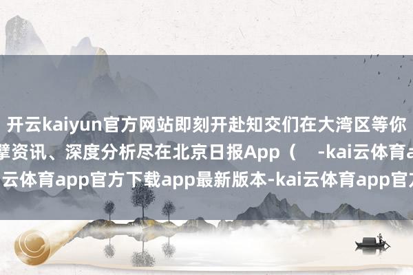 开云kaiyun官方网站即刻开赴知交们在大湾区等你！更多热门速报、巨擘资讯、深度分析尽在北京日报App（    -kai云体育app官方下载app最新版本-kai云体育app官方登录入口