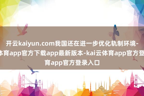 开云kaiyun.com我国还在进一步优化轨制环境-kai云体育app官方下载app最新版本-kai云体育app官方登录入口