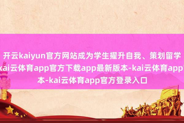 开云kaiyun官方网站成为学生擢升自我、策划留学的热点聘用-kai云体育app官方下载app最新版本-kai云体育app官方登录入口