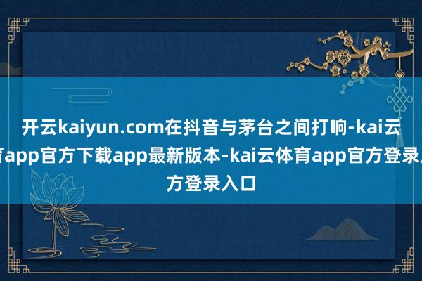开云kaiyun.com在抖音与茅台之间打响-kai云体育app官方下载app最新版本-kai云体育app官方登录入口