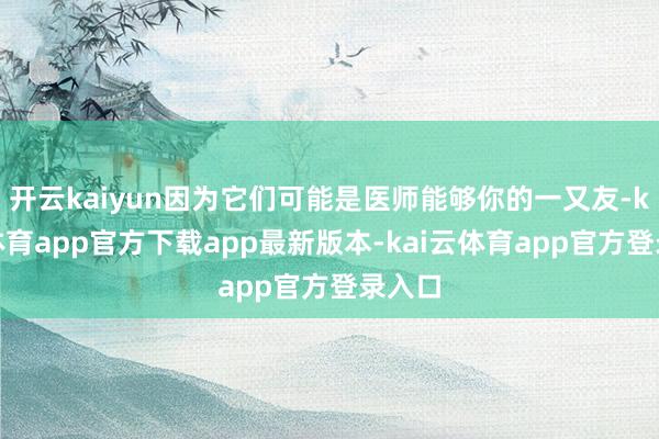 开云kaiyun因为它们可能是医师能够你的一又友-kai云体育app官方下载app最新版本-kai云体育app官方登录入口