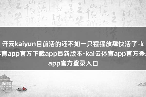 开云kaiyun目前活的还不如一只猩猩放肆快活了-kai云体育app官方下载app最新版本-kai云体育app官方登录入口
