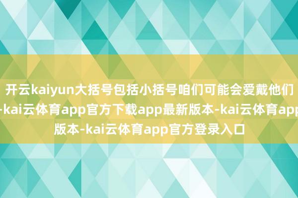 开云kaiyun大括号包括小括号咱们可能会爱戴他们真的立和名誉-kai云体育app官方下载app最新版本-kai云体育app官方登录入口