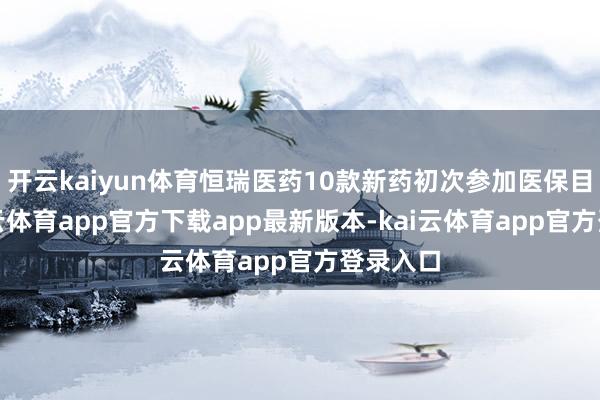 开云kaiyun体育恒瑞医药10款新药初次参加医保目次-kai云体育app官方下载app最新版本-kai云体育app官方登录入口