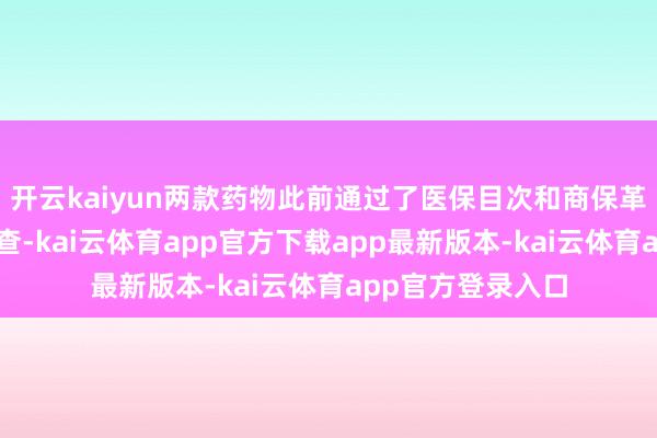 开云kaiyun两款药物此前通过了医保目次和商保革命药目次面目审查-kai云体育app官方下载app最新版本-kai云体育app官方登录入口