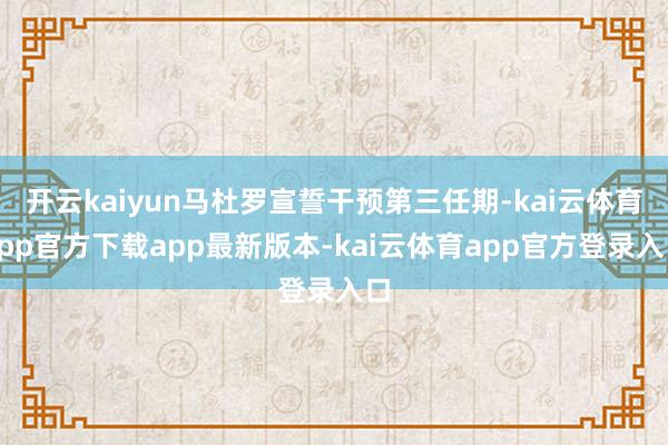 开云kaiyun马杜罗宣誓干预第三任期-kai云体育app官方下载app最新版本-kai云体育app官方登录入口