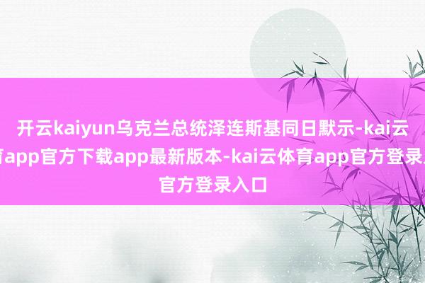 开云kaiyun乌克兰总统泽连斯基同日默示-kai云体育app官方下载app最新版本-kai云体育app官方登录入口