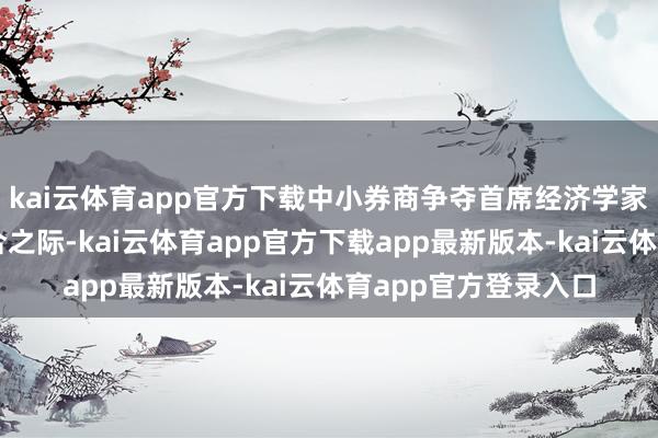 kai云体育app官方下载中小券商争夺首席经济学家在行业巨头忙于整合之际-kai云体育app官方下载app最新版本-kai云体育app官方登录入口