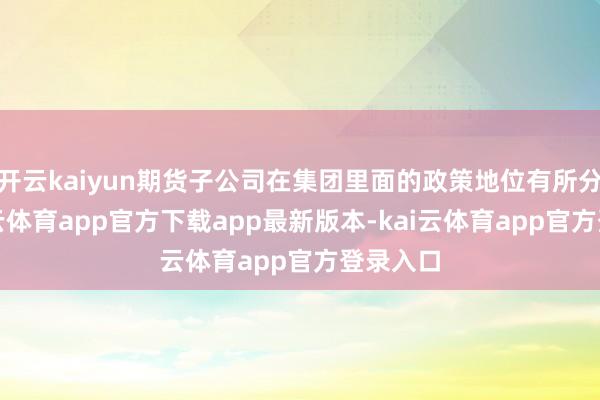 开云kaiyun期货子公司在集团里面的政策地位有所分化-kai云体育app官方下载app最新版本-kai云体育app官方登录入口