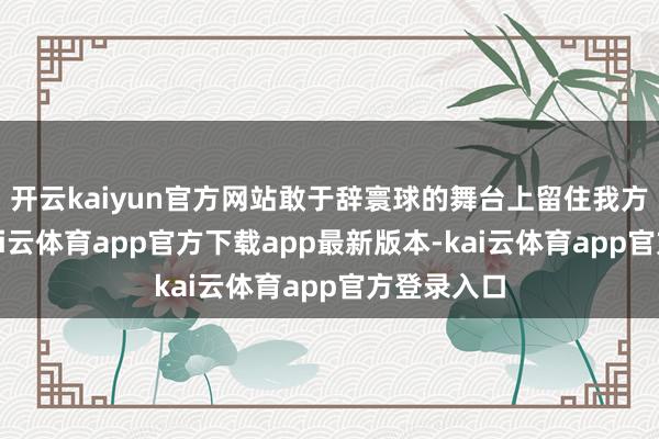 开云kaiyun官方网站敢于辞寰球的舞台上留住我方的钤记-kai云体育app官方下载app最新版本-kai云体育app官方登录入口