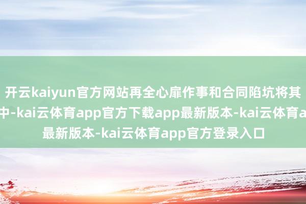开云kaiyun官方网站再全心扉作事和合同陷坑将其锁死在压榨链条中-kai云体育app官方下载app最新版本-kai云体育app官方登录入口