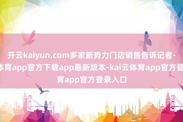 开云kaiyun.com多家新势力门店销售告诉记者-kai云体育app官方下载app最新版本-kai云体育app官方登录入口