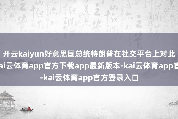 开云kaiyun好意思国总统特朗普在社交平台上对此示意接待-kai云体育app官方下载app最新版本-kai云体育app官方登录入口