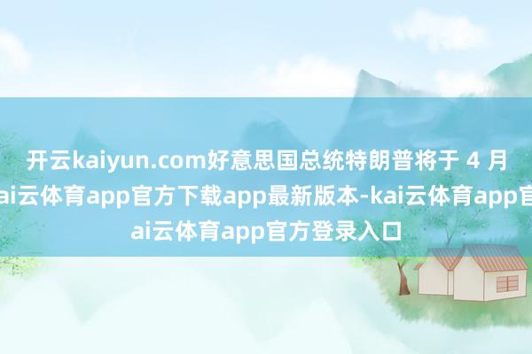 开云kaiyun.com好意思国总统特朗普将于 4 月窥伺中国-kai云体育app官方下载app最新版本-kai云体育app官方登录入口
