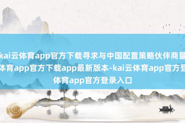 kai云体育app官方下载寻求与中国配置策略伙伴商量-kai云体育app官方下载app最新版本-kai云体育app官方登录入口